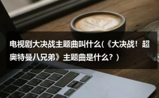 电视剧大决战主题曲叫什么(《大决战！超奥特曼八兄弟》主题曲是什么？)（我想看奥特曼大决战）