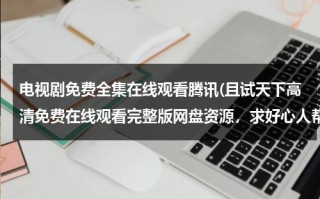 电视剧免费全集在线观看腾讯(且试天下高清免费在线观看完整版网盘资源，求好心人帮忙找找呀)（且试天下电视剧高清云影视）