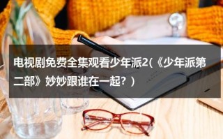 电视剧免费全集观看少年派2(《少年派第二部》妙妙跟谁在一起？)（少年派第二季林妙妙钱三一在一起第几集）