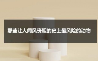 那些让人闻风丧胆的史上最风险的动物（最危险的十种动物）