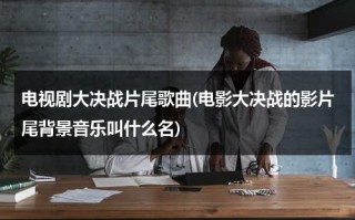 电视剧大决战片尾歌曲(电影大决战的影片尾背景音乐叫什么名)（大决战片尾歌曲在线试听视频）