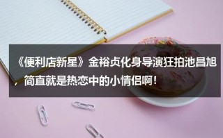 《便利店新星》金裕贞化身导演狂拍池昌旭，简直就是热恋中的小情侣啊！（便利店新星池昌旭同款衣服）