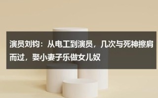 演员刘钧：从电工到演员，几次与死神擦肩而过，娶小妻子乐做女儿奴