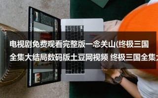 电视剧免费观看完整版一念关山(终极三国全集大结局数码版土豆网视频 终极三国全集大结局数码版迅雷下载/bt下载地址？？？)（终极三国第一季电视剧在线观看）