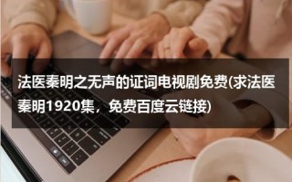 法医秦明之无声的证词电视剧免费(求法医秦明1920集，免费百度云链接)（法医秦明之无声的证词在线观看免费观看全集高清）