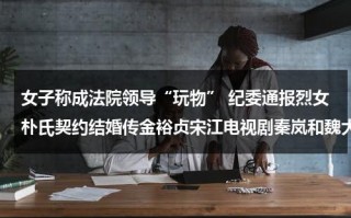 女子称成法院领导“玩物” 纪委通报烈女朴氏契约结婚传金裕贞宋江电视剧秦岚和魏大勋分手了吗
