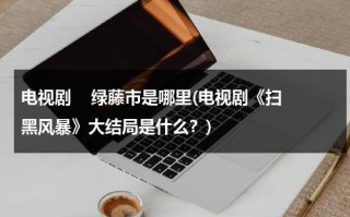 电视剧    绿藤市是哪里(电视剧《扫黑风暴》大结局是什么？)（扫黑风暴的绿藤市原型是）