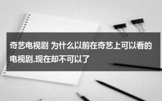 奇艺电视剧 为什么以前在奇艺上可以看的电视剧,现在却不可以了（爱奇艺之前能看现在为啥不能看了）