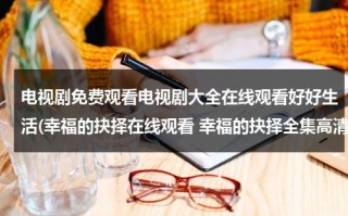 电视剧免费观看电视剧大全在线观看好好生活(幸福的抉择在线观看 幸福的抉择全集高清 幸福的抉择全集视频 土豆优酷)（电视剧幸福的美好生活免费观看）