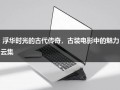 浮华时光的古代传奇，古装电影中的魅力云集（古代电视剧古装电影）