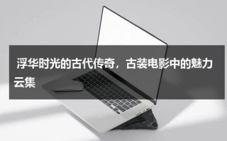 浮华时光的古代传奇，古装电影中的魅力云集（古代电视剧古装电影）