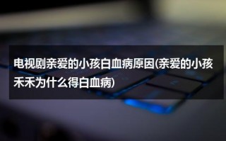 电视剧亲爱的小孩白血病原因(亲爱的小孩禾禾为什么得白血病)（亲爱的小孩是谁的）