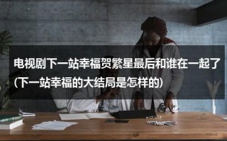 电视剧下一站幸福贺繁星最后和谁在一起了(下一站幸福的大结局是怎样的)（下一站幸福的结局贺繁星最后选择了元宋还是叶鹿鸣）
