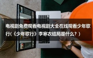 电视剧免费观看电视剧大全在线观看少年歌行(《少年歌行》李寒衣结局是什么？)（少年歌行 免费播放）