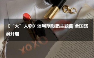 《“大”人物》潘粤明献唱主题曲 全国路演开启