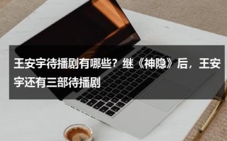 王安宇待播剧有哪些？继《神隐》后，王安宇还有三部待播剧