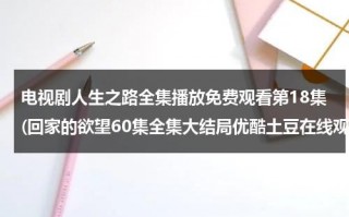 电视剧人生之路全集播放免费观看第18集(回家的欲望60集全集大结局优酷土豆在线观看 电视剧回家的欲望全集剧情介绍 回家的欲望全集迅雷下载)（回家之路演员表）