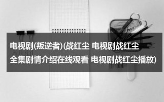 电视剧(叛逆者)(战红尘 电视剧战红尘全集剧情介绍在线观看 电视剧战红尘播放)（谍战剧叛逆者免费全集爱奇艺）