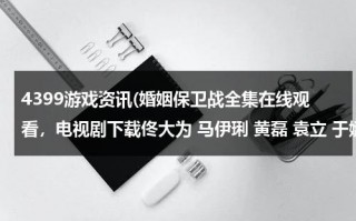 4399游戏资讯(婚姻保卫战全集在线观看，电视剧下载佟大为 马伊琍 黄磊 袁立 于娜 孟广美 马艳丽 曾泳醍)（婚姻保卫战2020完整版免费）