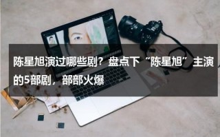 陈星旭演过哪些剧？盘点下“陈星旭”主演的5部剧，部部火爆