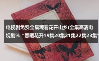 电视剧免费全集观看花开山乡(全集高清电视剧%“春暖花开19集20集21集22集23集”高清视频在线全集完整版下载)（花开山乡电视剧免费观看全集24）