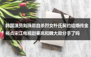 韩国演员刘珠恩自杀烈女朴氏契约结婚传金裕贞宋江电视剧秦岚和魏大勋分手了吗（韩国的孔刘）