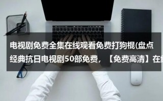 电视剧免费全集在线观看免费打狗棍(盘点经典抗日电视剧50部免费，【免费高清】在线观看百度网盘资源)（打狗棍电视剧 全集免费下载）