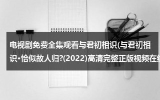 电视剧免费全集观看与君初相识(与君初相识·恰似故人归?(2022)高清完整正版视频在线观看，有没有呀)（与君初相识演员介绍）