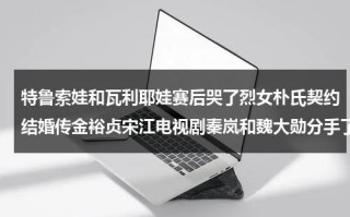 特鲁索娃和瓦利耶娃赛后哭了烈女朴氏契约结婚传金裕贞宋江电视剧秦岚和魏大勋分手了吗