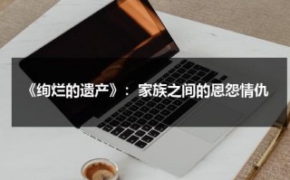 《绚烂的遗产》：家族之间的恩怨情仇（《绚烂》小说）