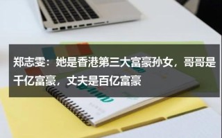 郑志雯：她是香港第三大富豪孙女，哥哥是千亿富豪，丈夫是百亿富豪