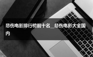 悲伤电影排行榜前十名__悲伤电影大全国内（悲伤的电影排行榜）