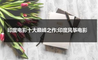 印度电影十大巅峰之作;印度风筝电影（印度电影风筝演员表）