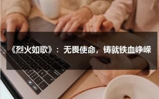 《烈火如歌》：无畏使命，铸就铁血峥嵘（烈火如歌中的歌曲名字叫什么）