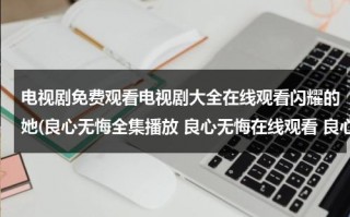 电视剧免费观看电视剧大全在线观看闪耀的她(良心无悔全集播放 良心无悔在线观看 良心无悔全集 良心无悔剧情介绍)（良心无悔电视剧全集38剧情介绍）