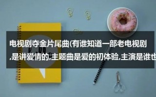 电视剧夺金片尾曲(有谁知道一部老电视剧,是讲爱情的,主题曲是爱的初体验,主演是谁也记不得了.记得小时候看过.谁知道那部电视剧的名字?)（夺金 插曲）
