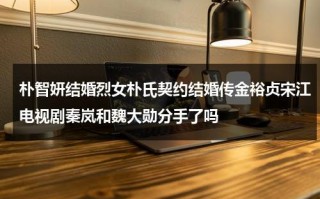 朴智妍结婚烈女朴氏契约结婚传金裕贞宋江电视剧秦岚和魏大勋分手了吗