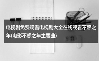 电视剧免费观看电视剧大全在线观看不惑之年(电影不惑之年主题曲)（电视剧不惑之年人物简介）