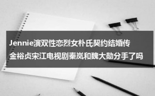 Jennie演双性恋烈女朴氏契约结婚传金裕贞宋江电视剧秦岚和魏大勋分手了吗