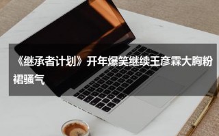 《继承者计划》开年爆笑继续王彦霖大胸粉裙骚气