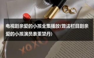 电视剧亲爱的小孩全集播放(普法栏目剧亲爱的小孩演员表董望丹)（亲爱的小孩剧情介绍）