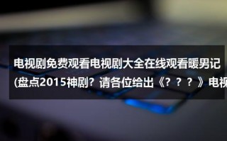 电视剧免费观看电视剧大全在线观看暖男记(盘点2015神剧？请各位给出《？？？》电视剧或电影名)（电视连续剧暖男全集免费）
