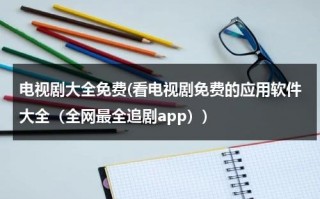 电视剧大全免费(看电视剧免费的应用软件大全（全网最全追剧app）)（电视剧免费观看电视剧大全软件）