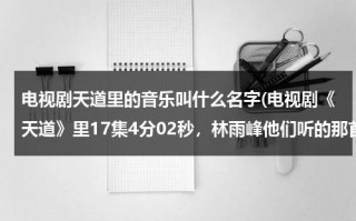 电视剧天道里的音乐叫什么名字(电视剧《天道》里17集4分02秒，林雨峰他们听的那首钢琴曲是什么名字？)（天道 里面的音乐）