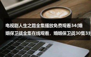 电视剧人生之路全集播放免费观看34(婚姻保卫战全集在线观看，婚姻保卫战30集31集32集33集全集在线观看)（人生之路作品）