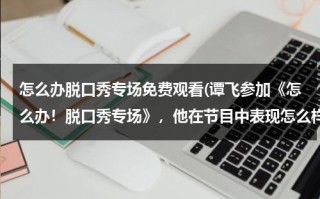 怎么办脱口秀专场免费观看(谭飞参加《怎么办！脱口秀专场》，他在节目中表现怎么样？)（怎么报名脱口秀开放麦）