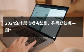 2024年十部待播古装剧，你最期待哪一部？