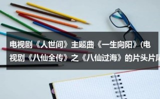 电视剧《人世间》主题曲《一生向阳》(电视剧《八仙全传》之《八仙过海》的片头片尾曲是谁唱的啊？)（人生一世是谁）