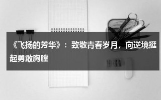 《飞扬的芳华》：致敬青春岁月，向逆境挺起勇敢胸膛（飞扬的青春mv）