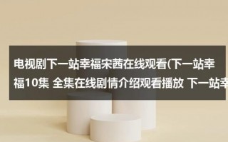 电视剧下一站幸福宋茜在线观看(下一站幸福10集 全集在线剧情介绍观看播放 下一站幸福10集下载 下一站幸福高清在线观看)（电视剧宋茜下一站是幸福在线观看）